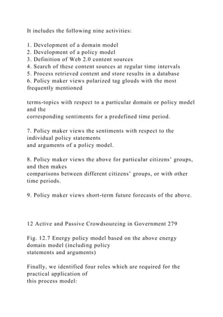It includes the following nine activities:
1. Development of a domain model
2. Development of a policy model
3. Definition of Web 2.0 content sources
4. Search of these content sources at regular time intervals
5. Process retrieved content and store results in a database
6. Policy maker views polarized tag glouds with the most
frequently mentioned
terms-topics with respect to a particular domain or policy model
and the
corresponding sentiments for a predefined time period.
7. Policy maker views the sentiments with respect to the
individual policy statements
and arguments of a policy model.
8. Policy maker views the above for particular citizens’ groups,
and then makes
comparisons between different citizens’ groups, or with other
time periods.
9. Policy maker views short-term future forecasts of the above.
12 Active and Passive Crowdsourcing in Government 279
Fig. 12.7 Energy policy model based on the above energy
domain model (including policy
statements and arguments)
Finally, we identified four roles which are required for the
practical application of
this process model:
 