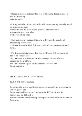 • Domain models author: this role will create domain models
and also modify
existing ones.
• Policy models author: this role will create policy models based
on existing domain
models (= add to their nodes policy statements and
argumentations) and also
modify existing ones.
• End user/policy maker: this role will view the results of
processing the content
retrieved from the Web 2.0 sources in all the abovementioned
forms.
• Platform administrator: this role will have full access to all
platform functionali-
ties, monitor platform operation, manage the set of users
accessing the platform
and their access rights to the offered services and
functionalities.
280 E. Loukis and Y. Charalabidis
12.5.3 ICT Infrastructure
Based on the above application process model, we proceeded to
the design of the
functional architecture of the required ICT platform. In
particular, we defined in
more detail the functionality to be provided to each of the above
four roles:
 
