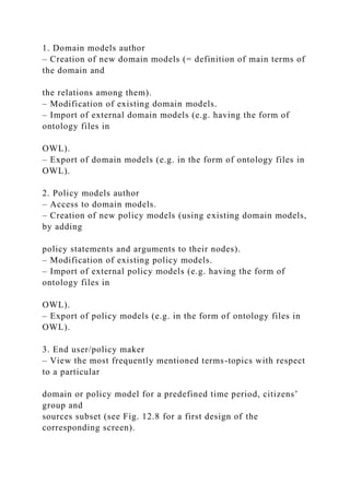 1. Domain models author
– Creation of new domain models (= definition of main terms of
the domain and
the relations among them).
– Modification of existing domain models.
– Import of external domain models (e.g. having the form of
ontology files in
OWL).
– Export of domain models (e.g. in the form of ontology files in
OWL).
2. Policy models author
– Access to domain models.
– Creation of new policy models (using existing domain models,
by adding
policy statements and arguments to their nodes).
– Modification of existing policy models.
– Import of external policy models (e.g. having the form of
ontology files in
OWL).
– Export of policy models (e.g. in the form of ontology files in
OWL).
3. End user/policy maker
– View the most frequently mentioned terms-topics with respect
to a particular
domain or policy model for a predefined time period, citizens’
group and
sources subset (see Fig. 12.8 for a first design of the
corresponding screen).
 