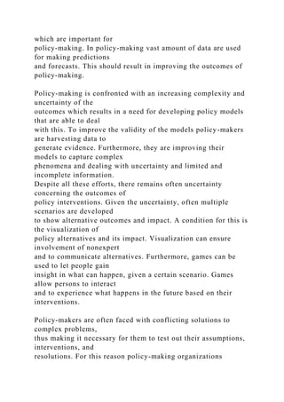 which are important for
policy-making. In policy-making vast amount of data are used
for making predictions
and forecasts. This should result in improving the outcomes of
policy-making.
Policy-making is confronted with an increasing complexity and
uncertainty of the
outcomes which results in a need for developing policy models
that are able to deal
with this. To improve the validity of the models policy-makers
are harvesting data to
generate evidence. Furthermore, they are improving their
models to capture complex
phenomena and dealing with uncertainty and limited and
incomplete information.
Despite all these efforts, there remains often uncertainty
concerning the outcomes of
policy interventions. Given the uncertainty, often multiple
scenarios are developed
to show alternative outcomes and impact. A condition for this is
the visualization of
policy alternatives and its impact. Visualization can ensure
involvement of nonexpert
and to communicate alternatives. Furthermore, games can be
used to let people gain
insight in what can happen, given a certain scenario. Games
allow persons to interact
and to experience what happens in the future based on their
interventions.
Policy-makers are often faced with conflicting solutions to
complex problems,
thus making it necessary for them to test out their assumptions,
interventions, and
resolutions. For this reason policy-making organizations
 
