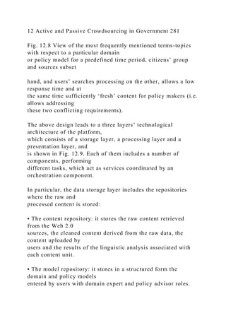 12 Active and Passive Crowdsourcing in Government 281
Fig. 12.8 View of the most frequently mentioned terms-topics
with respect to a particular domain
or policy model for a predefined time period, citizens’ group
and sources subset
hand, and users’ searches processing on the other, allows a low
response time and at
the same time sufficiently ‘fresh’ content for policy makers (i.e.
allows addressing
these two conflicting requirements).
The above design leads to a three layers’ technological
architecture of the platform,
which consists of a storage layer, a processing layer and a
presentation layer, and
is shown in Fig. 12.9. Each of them includes a number of
components, performing
different tasks, which act as services coordinated by an
orchestration component.
In particular, the data storage layer includes the repositories
where the raw and
processed content is stored:
• The content repository: it stores the raw content retrieved
from the Web 2.0
sources, the cleaned content derived from the raw data, the
content uploaded by
users and the results of the linguistic analysis associated with
each content unit.
• The model repository: it stores in a structured form the
domain and policy models
entered by users with domain expert and policy advisor roles.
 