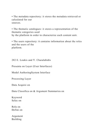 • The metadata repository: it stores the metadata retrieved or
calculated for our
sources.
• The thematic catalogues: it stores a representation of the
thematic categories used
by the platform in order to characterize each content unit.
• The users repository: it contains information about the roles
and the users of the
platform.
282 E. Loukis and Y. Charalabidis
Presenta on Layer (User Interfaces)
Model AuthoringSystem Interface
Processing Layer
Data Acquisi on
Data Classifica on & Argument Summariza on
Keyword
Selec on
Rela on
Defini on
Argument
Building
 
