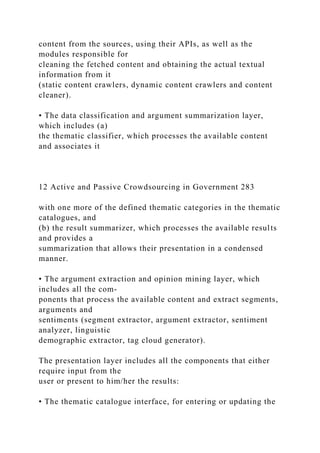 content from the sources, using their APIs, as well as the
modules responsible for
cleaning the fetched content and obtaining the actual textual
information from it
(static content crawlers, dynamic content crawlers and content
cleaner).
• The data classification and argument summarization layer,
which includes (a)
the thematic classifier, which processes the available content
and associates it
12 Active and Passive Crowdsourcing in Government 283
with one more of the defined thematic categories in the thematic
catalogues, and
(b) the result summarizer, which processes the available results
and provides a
summarization that allows their presentation in a condensed
manner.
• The argument extraction and opinion mining layer, which
includes all the com-
ponents that process the available content and extract segments,
arguments and
sentiments (segment extractor, argument extractor, sentiment
analyzer, linguistic
demographic extractor, tag cloud generator).
The presentation layer includes all the components that either
require input from the
user or present to him/her the results:
• The thematic catalogue interface, for entering or updating the
 