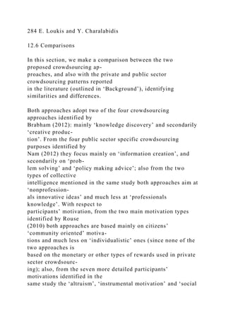 284 E. Loukis and Y. Charalabidis
12.6 Comparisons
In this section, we make a comparison between the two
proposed crowdsourcing ap-
proaches, and also with the private and public sector
crowdsourcing patterns reported
in the literature (outlined in ‘Background’), identifying
similarities and differences.
Both approaches adopt two of the four crowdsourcing
approaches identified by
Brabham (2012): mainly ‘knowledge discovery’ and secondarily
‘creative produc-
tion’. From the four public sector specific crowdsourcing
purposes identified by
Nam (2012) they focus mainly on ‘information creation’, and
secondarily on ‘prob-
lem solving’ and ‘policy making advice’; also from the two
types of collective
intelligence mentioned in the same study both approaches aim at
‘nonprofession-
als innovative ideas’ and much less at ‘professionals
knowledge’. With respect to
participants’ motivation, from the two main motivation types
identified by Rouse
(2010) both approaches are based mainly on citizens’
‘community oriented’ motiva-
tions and much less on ‘individualistic’ ones (since none of the
two approaches is
based on the monetary or other types of rewards used in private
sector crowdsourc-
ing); also, from the seven more detailed participants’
motivations identified in the
same study the ‘altruism’, ‘instrumental motivation’ and ‘social
 