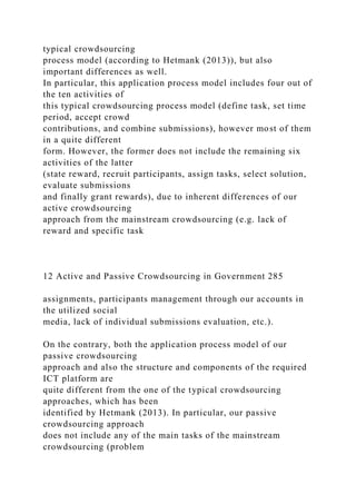 typical crowdsourcing
process model (according to Hetmank (2013)), but also
important differences as well.
In particular, this application process model includes four out of
the ten activities of
this typical crowdsourcing process model (define task, set time
period, accept crowd
contributions, and combine submissions), however most of them
in a quite different
form. However, the former does not include the remaining six
activities of the latter
(state reward, recruit participants, assign tasks, select solution,
evaluate submissions
and finally grant rewards), due to inherent differences of our
active crowdsourcing
approach from the mainstream crowdsourcing (e.g. lack of
reward and specific task
12 Active and Passive Crowdsourcing in Government 285
assignments, participants management through our accounts in
the utilized social
media, lack of individual submissions evaluation, etc.).
On the contrary, both the application process model of our
passive crowdsourcing
approach and also the structure and components of the required
ICT platform are
quite different from the one of the typical crowdsourcing
approaches, which has been
identified by Hetmank (2013). In particular, our passive
crowdsourcing approach
does not include any of the main tasks of the mainstream
crowdsourcing (problem
 