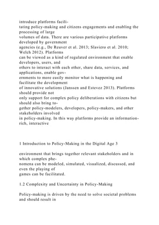 introduce platforms facili-
tating policy-making and citizens engagements and enabling the
processing of large
volumes of data. There are various participative platforms
developed by government
agencies (e.g., De Reuver et al. 2013; Slaviero et al. 2010;
Welch 2012). Platforms
can be viewed as a kind of regulated environment that enable
developers, users, and
others to interact with each other, share data, services, and
applications, enable gov-
ernments to more easily monitor what is happening and
facilitate the development
of innovative solutions (Janssen and Estevez 2013). Platforms
should provide not
only support for complex policy deliberations with citizens but
should also bring to-
gether policy-modelers, developers, policy-makers, and other
stakeholders involved
in policy-making. In this way platforms provide an information-
rich, interactive
1 Introduction to Policy-Making in the Digital Age 3
environment that brings together relevant stakeholders and in
which complex phe-
nomena can be modeled, simulated, visualized, discussed, and
even the playing of
games can be facilitated.
1.2 Complexity and Uncertainty in Policy-Making
Policy-making is driven by the need to solve societal problems
and should result in
 