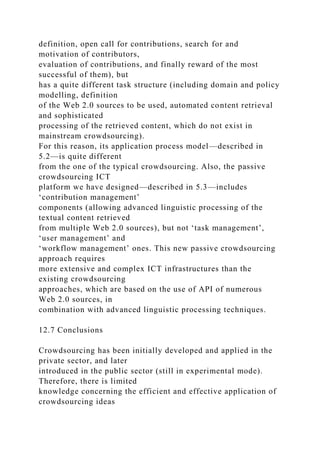 definition, open call for contributions, search for and
motivation of contributors,
evaluation of contributions, and finally reward of the most
successful of them), but
has a quite different task structure (including domain and policy
modelling, definition
of the Web 2.0 sources to be used, automated content retrieval
and sophisticated
processing of the retrieved content, which do not exist in
mainstream crowdsourcing).
For this reason, its application process model—described in
5.2—is quite different
from the one of the typical crowdsourcing. Also, the passive
crowdsourcing ICT
platform we have designed—described in 5.3—includes
‘contribution management’
components (allowing advanced linguistic processing of the
textual content retrieved
from multiple Web 2.0 sources), but not ‘task management’,
‘user management’ and
‘workflow management’ ones. This new passive crowdsourcing
approach requires
more extensive and complex ICT infrastructures than the
existing crowdsourcing
approaches, which are based on the use of API of numerous
Web 2.0 sources, in
combination with advanced linguistic processing techniques.
12.7 Conclusions
Crowdsourcing has been initially developed and applied in the
private sector, and later
introduced in the public sector (still in experimental mode).
Therefore, there is limited
knowledge concerning the efficient and effective application of
crowdsourcing ideas
 