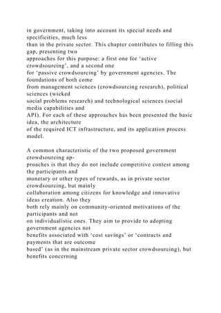 in government, taking into account its special needs and
specificities, much less
than in the private sector. This chapter contributes to filling this
gap, presenting two
approaches for this purpose: a first one for ‘active
crowdsourcing’, and a second one
for ‘passive crowdsourcing’ by government agencies. The
foundations of both come
from management sciences (crowdsourcing research), political
sciences (wicked
social problems research) and technological sciences (social
media capabilities and
API). For each of these approaches has been presented the basic
idea, the architecture
of the required ICT infrastructure, and its application process
model.
A common characteristic of the two proposed government
crowdsourcing ap-
proaches is that they do not include competitive contest among
the participants and
monetary or other types of rewards, as in private sector
crowdsourcing, but mainly
collaboration among citizens for knowledge and innovative
ideas creation. Also they
both rely mainly on community-oriented motivations of the
participants and not
on individualistic ones. They aim to provide to adopting
government agencies not
benefits associated with ‘cost savings’ or ‘contracts and
payments that are outcome
based’ (as in the mainstream private sector crowdsourcing), but
benefits concerning
 