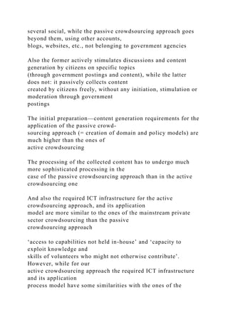 several social, while the passive crowdsourcing approach goes
beyond them, using other accounts,
blogs, websites, etc., not belonging to government agencies
Also the former actively stimulates discussions and content
generation by citizens on specific topics
(through government postings and content), while the latter
does not: it passively collects content
created by citizens freely, without any initiation, stimulation or
moderation through government
postings
The initial preparation—content generation requirements for the
application of the passive crowd-
sourcing approach (= creation of domain and policy models) are
much higher than the ones of
active crowdsourcing
The processing of the collected content has to undergo much
more sophisticated processing in the
case of the passive crowdsourcing approach than in the active
crowdsourcing one
And also the required ICT infrastructure for the active
crowdsourcing approach, and its application
model are more similar to the ones of the mainstream private
sector crowdsourcing than the passive
crowdsourcing approach
‘access to capabilities not held in-house’ and ‘capacity to
exploit knowledge and
skills of volunteers who might not otherwise contribute’.
However, while for our
active crowdsourcing approach the required ICT infrastructure
and its application
process model have some similarities with the ones of the
 