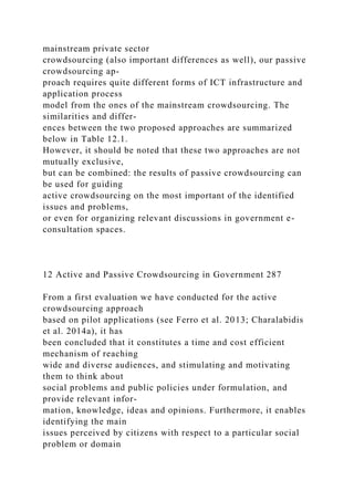 mainstream private sector
crowdsourcing (also important differences as well), our passive
crowdsourcing ap-
proach requires quite different forms of ICT infrastructure and
application process
model from the ones of the mainstream crowdsourcing. The
similarities and differ-
ences between the two proposed approaches are summarized
below in Table 12.1.
However, it should be noted that these two approaches are not
mutually exclusive,
but can be combined: the results of passive crowdsourcing can
be used for guiding
active crowdsourcing on the most important of the identified
issues and problems,
or even for organizing relevant discussions in government e-
consultation spaces.
12 Active and Passive Crowdsourcing in Government 287
From a first evaluation we have conducted for the active
crowdsourcing approach
based on pilot applications (see Ferro et al. 2013; Charalabidis
et al. 2014a), it has
been concluded that it constitutes a time and cost efficient
mechanism of reaching
wide and diverse audiences, and stimulating and motivating
them to think about
social problems and public policies under formulation, and
provide relevant infor-
mation, knowledge, ideas and opinions. Furthermore, it enables
identifying the main
issues perceived by citizens with respect to a particular social
problem or domain
 