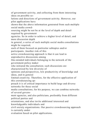 of government activity, and collecting from them interesting
ideas on possible so-
lutions and directions of government activity. However, our
pilot applications have
shown that the above information generated from such multiple
social media crowd-
sourcing might be not be at the level of depth and detail
required by government
agencies. So in order to achieve a higher level of detail, and
more discussion depth
in general, a series of such multiple social media consultations
might be required,
each of them focused on particular subtopics and/or
participants. Another risk of this
active crowdsourcing approach is that it can lead to
unproductive discussions among
like-minded individuals belonging to the network of the
government policy maker
who initiated the consultation; such discussions are
characterized by low diversity of
opinions and perspectives, low productivity of knowledge and
ideas, and in general
limited creativity. Therefore, for the effective application of
this crowdsourcing ap-
proach it is of critical importance to build large and diverse
networks for these social
media consultations; for his purpose, we can combine networks
of several govern-
ment agencies, and also politicians, preferably from different
political parties and
orientations, and also invite additional interested and
knowledgeable individuals and
civil society organizations. Our passive crowdsourcing approach
is currently under
evaluation based on pilot applications.
 