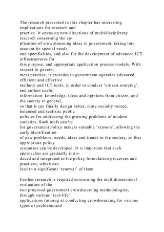 The research presented in this chapter has interesting
implications for research and
practice. It opens up new directions of multidisciplinary
research concerning the ap-
plication of crowdsourcing ideas in government, taking into
account its special needs
and specificities, and also for the development of advanced ICT
infrastructures for
this purpose, and appropriate application process models. With
respect to govern-
ment practice, it provides to government agencies advanced,
efficient and effective
methods and ICT tools, in order to conduct ‘citizen sourcing’,
and collect useful
information, knowledge, ideas and opinions from citizen, and
the society in general,
so that it can finally design better, more socially rooted,
balanced and realistic public
policies for addressing the growing problems of modern
societies. Such tools can be
for government policy makers valuable ‘sensors’, allowing the
early identification
of new problems, needs, ideas and trends in the society, so that
appropriate policy
responses can be developed. It is important that such
approaches are gradually intro-
duced and integrated in the policy formulation processes and
practices, which can
lead to a significant ‘renewal’ of them.
Further research is required concerning the multidimensional
evaluation of the
two proposed government crowdsourcing methodologies,
through various ‘real-life’
applications (aiming at conducting crowdsourcing for various
types of problems and
 