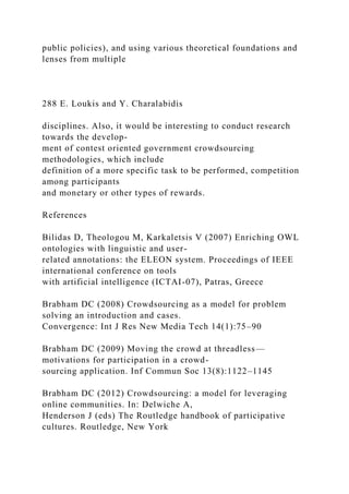 public policies), and using various theoretical foundations and
lenses from multiple
288 E. Loukis and Y. Charalabidis
disciplines. Also, it would be interesting to conduct research
towards the develop-
ment of contest oriented government crowdsourcing
methodologies, which include
definition of a more specific task to be performed, competition
among participants
and monetary or other types of rewards.
References
Bilidas D, Theologou M, Karkaletsis V (2007) Enriching OWL
ontologies with linguistic and user-
related annotations: the ELEON system. Proceedings of IEEE
international conference on tools
with artificial intelligence (ICTAI-07), Patras, Greece
Brabham DC (2008) Crowdsourcing as a model for problem
solving an introduction and cases.
Convergence: Int J Res New Media Tech 14(1):75–90
Brabham DC (2009) Moving the crowd at threadless—
motivations for participation in a crowd-
sourcing application. Inf Commun Soc 13(8):1122–1145
Brabham DC (2012) Crowdsourcing: a model for leveraging
online communities. In: Delwiche A,
Henderson J (eds) The Routledge handbook of participative
cultures. Routledge, New York
 