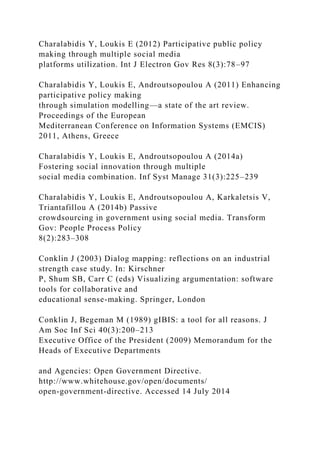 Charalabidis Y, Loukis E (2012) Participative public policy
making through multiple social media
platforms utilization. Int J Electron Gov Res 8(3):78–97
Charalabidis Y, Loukis E, Androutsopoulou A (2011) Enhancing
participative policy making
through simulation modelling—a state of the art review.
Proceedings of the European
Mediterranean Conference on Information Systems (EMCIS)
2011, Athens, Greece
Charalabidis Y, Loukis E, Androutsopoulou A (2014a)
Fostering social innovation through multiple
social media combination. Inf Syst Manage 31(3):225–239
Charalabidis Y, Loukis E, Androutsopoulou A, Karkaletsis V,
Triantafillou A (2014b) Passive
crowdsourcing in government using social media. Transform
Gov: People Process Policy
8(2):283–308
Conklin J (2003) Dialog mapping: reflections on an industrial
strength case study. In: Kirschner
P, Shum SB, Carr C (eds) Visualizing argumentation: software
tools for collaborative and
educational sense-making. Springer, London
Conklin J, Begeman M (1989) gIBIS: a tool for all reasons. J
Am Soc Inf Sci 40(3):200–213
Executive Office of the President (2009) Memorandum for the
Heads of Executive Departments
and Agencies: Open Government Directive.
http://www.whitehouse.gov/open/documents/
open-government-directive. Accessed 14 July 2014
 