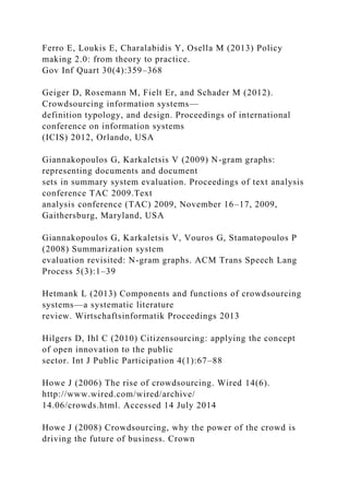 Ferro E, Loukis E, Charalabidis Y, Osella M (2013) Policy
making 2.0: from theory to practice.
Gov Inf Quart 30(4):359–368
Geiger D, Rosemann M, Fielt Er, and Schader M (2012).
Crowdsourcing information systems—
definition typology, and design. Proceedings of international
conference on information systems
(ICIS) 2012, Orlando, USA
Giannakopoulos G, Karkaletsis V (2009) N-gram graphs:
representing documents and document
sets in summary system evaluation. Proceedings of text analysis
conference TAC 2009.Text
analysis conference (TAC) 2009, November 16–17, 2009,
Gaithersburg, Maryland, USA
Giannakopoulos G, Karkaletsis V, Vouros G, Stamatopoulos P
(2008) Summarization system
evaluation revisited: N-gram graphs. ACM Trans Speech Lang
Process 5(3):1–39
Hetmank L (2013) Components and functions of crowdsourcing
systems—a systematic literature
review. Wirtschaftsinformatik Proceedings 2013
Hilgers D, Ihl C (2010) Citizensourcing: applying the concept
of open innovation to the public
sector. Int J Public Participation 4(1):67–88
Howe J (2006) The rise of crowdsourcing. Wired 14(6).
http://www.wired.com/wired/archive/
14.06/crowds.html. Accessed 14 July 2014
Howe J (2008) Crowdsourcing, why the power of the crowd is
driving the future of business. Crown
 