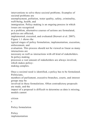 interventions to solve these societal problems. Examples of
societal problems are
unemployment, pollution, water quality, safety, criminality,
well-being, health, and
immigration. Policy-making is an ongoing process in which
issues are recognized
as a problem, alternative courses of actions are formulated,
policies are affected,
implemented, executed, and evaluated (Stewart et al. 2007).
Figure 1.1 shows the
typical stages of policy formulation, implementation, execution,
enforcement, and
evaluation. This process should not be viewed as linear as many
interactions are
necessary as well as interactions with all kind of stakeholders.
In policy-making
processes a vast amount of stakeholders are always involved,
which makes policy-
making complex.
Once a societal need is identified, a policy has to be formulated.
Politicians,
members of parliament, executive branches, courts, and interest
groups may be
involved in these formulations. Often contradictory proposals
are made, and the
impact of a proposal is difficult to determine as data is missing,
models cannot
citizen
s
Policy formulation
Policy
implementation
 