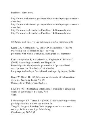 Business, New York
http://www.whitehouse.gov/open/documents/open-government-
directive
http://www.whitehouse.gov/open/documents/open-government-
directive
http://www.wired.com/wired/archive/14.06/crowds.html
http://www.wired.com/wired/archive/14.06/crowds.html
12 Active and Passive Crowdsourcing in Government 289
Keim DA, Kohlhammer J, Ellis GP, Mansmann F (2010)
Mastering the information age—solving
problems with visual analytics. Eurographics, Germany
Konstantopoulos S, Karkaletsis V, Vogiatzis V, Bilidas D
(2011) Authoring semantic and linguistic
knowledge for the dynamic generation of personalized
descriptions. In: Sporleder C et al (eds)
Language technology for cultural heritage. Springer, Berlin
Kunz W, Rittel H (1979) Issues as elements of information
systems. Working Paper No 131.
University of California, Berkley
Levy P (1997) Collective intelligence: mankind’s emerging
world in cyberspace. Plenum, New
York
Lukensmeyer CJ, Torres LH (2008) Citizensourcing: citizen
participation in a networked nation. In:
Yang K, Bergrud E (eds) Civic engagement in a network
society. Information Age Publishing,
Charlotte, pp 207–233
 