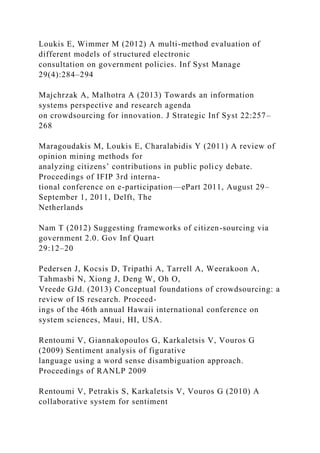 Loukis E, Wimmer M (2012) A multi-method evaluation of
different models of structured electronic
consultation on government policies. Inf Syst Manage
29(4):284–294
Majchrzak A, Malhotra A (2013) Towards an information
systems perspective and research agenda
on crowdsourcing for innovation. J Strategic Inf Syst 22:257–
268
Maragoudakis M, Loukis E, Charalabidis Y (2011) A review of
opinion mining methods for
analyzing citizens’ contributions in public policy debate.
Proceedings of IFIP 3rd interna-
tional conference on e-participation—ePart 2011, August 29–
September 1, 2011, Delft, The
Netherlands
Nam T (2012) Suggesting frameworks of citizen-sourcing via
government 2.0. Gov Inf Quart
29:12–20
Pedersen J, Kocsis D, Tripathi A, Tarrell A, Weerakoon A,
Tahmasbi N, Xiong J, Deng W, Oh O,
Vreede GJd. (2013) Conceptual foundations of crowdsourcing: a
review of IS research. Proceed-
ings of the 46th annual Hawaii international conference on
system sciences, Maui, HI, USA.
Rentoumi V, Giannakopoulos G, Karkaletsis V, Vouros G
(2009) Sentiment analysis of figurative
language using a word sense disambiguation approach.
Proceedings of RANLP 2009
Rentoumi V, Petrakis S, Karkaletsis V, Vouros G (2010) A
collaborative system for sentiment
 