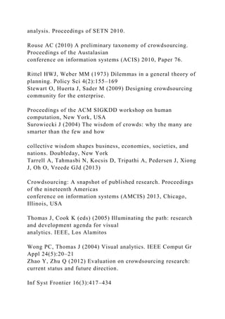 analysis. Proceedings of SETN 2010.
Rouse AC (2010) A preliminary taxonomy of crowdsourcing.
Proceedings of the Austalasian
conference on information systems (ACIS) 2010, Paper 76.
Rittel HWJ, Weber MM (1973) Dilemmas in a general theory of
planning. Policy Sci 4(2):155–169
Stewart O, Huerta J, Sader M (2009) Designing crowdsourcing
community for the enterprise.
Proceedings of the ACM SIGKDD workshop on human
computation, New York, USA
Surowiecki J (2004) The wisdom of crowds: why the many are
smarter than the few and how
collective wisdom shapes business, economies, societies, and
nations. Doubleday, New York
Tarrell A, Tahmasbi N, Kocsis D, Tripathi A, Pedersen J, Xiong
J, Oh O, Vreede GJd (2013)
Crowdsourcing: A snapshot of published research. Proceedings
of the nineteenth Americas
conference on information systems (AMCIS) 2013, Chicago,
Illinois, USA
Thomas J, Cook K (eds) (2005) Illuminating the path: research
and development agenda for visual
analytics. IEEE, Los Alamitos
Wong PC, Thomas J (2004) Visual analytics. IEEE Comput Gr
Appl 24(5):20–21
Zhao Y, Zhu Q (2012) Evaluation on crowdsourcing research:
current status and future direction.
Inf Syst Frontier 16(3):417–434
 