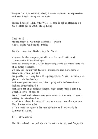 Ziegler CN, Skubacz M (2006) Towards automated reputation
and brand monitoring on the web.
Proceedings of IEEE/WIC/ACM international conference on
Web intelligence 2006, Hong Kong
Chapter 13
Management of Complex Systems: Toward
Agent-Based Gaming for Policy
Wander Jager and Gerben van der Vegt
Abstract In this chapter, we discuss the implications of
complexities in societal sys-
tems for management. After discussing some essential features
of complex systems,
we discuss the current focus of managers and management
theory on prediction and
the problems arising from this perspective. A short overview is
given of the leadership
and management literature, identifying what information is
lacking concerning the
management of complex systems. Next agent-based gaming,
which allows for model-
ing a virtual and autonomous population in a computer-game
setting, is introduced as
a tool to explore the possibilities to manage complex systems.
The chapter concludes
with a research agenda for management and leadership in
complex systems.
13.1 Introduction
The Dexia bank run, which started with a tweet, and Project X
 