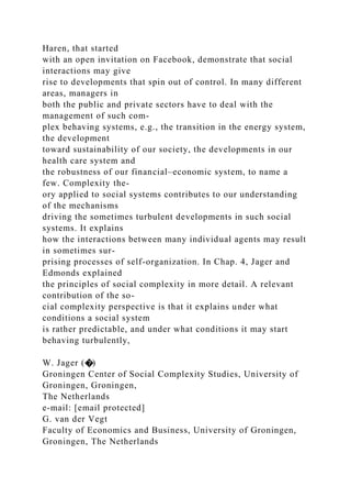 Haren, that started
with an open invitation on Facebook, demonstrate that social
interactions may give
rise to developments that spin out of control. In many different
areas, managers in
both the public and private sectors have to deal with the
management of such com-
plex behaving systems, e.g., the transition in the energy system,
the development
toward sustainability of our society, the developments in our
health care system and
the robustness of our financial–economic system, to name a
few. Complexity the-
ory applied to social systems contributes to our understanding
of the mechanisms
driving the sometimes turbulent developments in such social
systems. It explains
how the interactions between many individual agents may result
in sometimes sur-
prising processes of self-organization. In Chap. 4, Jager and
Edmonds explained
the principles of social complexity in more detail. A relevant
contribution of the so-
cial complexity perspective is that it explains under what
conditions a social system
is rather predictable, and under what conditions it may start
behaving turbulently,
W. Jager (�)
Groningen Center of Social Complexity Studies, University of
Groningen, Groningen,
The Netherlands
e-mail: [email protected]
G. van der Vegt
Faculty of Economics and Business, University of Groningen,
Groningen, The Netherlands
 