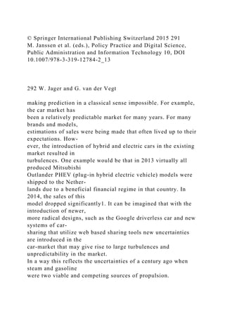 © Springer International Publishing Switzerland 2015 291
M. Janssen et al. (eds.), Policy Practice and Digital Science,
Public Administration and Information Technology 10, DOI
10.1007/978-3-319-12784-2_13
292 W. Jager and G. van der Vegt
making prediction in a classical sense impossible. For example,
the car market has
been a relatively predictable market for many years. For many
brands and models,
estimations of sales were being made that often lived up to their
expectations. How-
ever, the introduction of hybrid and electric cars in the existing
market resulted in
turbulences. One example would be that in 2013 virtually all
produced Mitsubishi
Outlander PHEV (plug-in hybrid electric vehicle) models were
shipped to the Nether-
lands due to a beneficial financial regime in that country. In
2014, the sales of this
model dropped significantly1. It can be imagined that with the
introduction of newer,
more radical designs, such as the Google driverless car and new
systems of car-
sharing that utilize web based sharing tools new uncertainties
are introduced in the
car-market that may give rise to large turbulences and
unpredictability in the market.
In a way this reflects the uncertainties of a century ago when
steam and gasoline
were two viable and competing sources of propulsion.
 