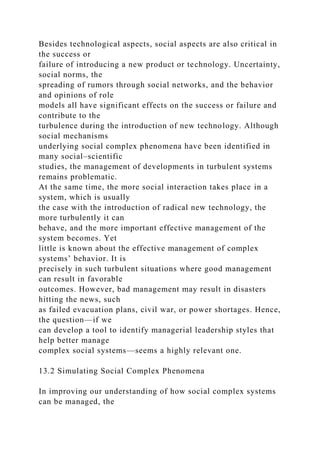 Besides technological aspects, social aspects are also critical in
the success or
failure of introducing a new product or technology. Uncertainty,
social norms, the
spreading of rumors through social networks, and the behavior
and opinions of role
models all have significant effects on the success or failure and
contribute to the
turbulence during the introduction of new technology. Although
social mechanisms
underlying social complex phenomena have been identified in
many social–scientific
studies, the management of developments in turbulent systems
remains problematic.
At the same time, the more social interaction takes place in a
system, which is usually
the case with the introduction of radical new technology, the
more turbulently it can
behave, and the more important effective management of the
system becomes. Yet
little is known about the effective management of complex
systems’ behavior. It is
precisely in such turbulent situations where good management
can result in favorable
outcomes. However, bad management may result in disasters
hitting the news, such
as failed evacuation plans, civil war, or power shortages. Hence,
the question—if we
can develop a tool to identify managerial leadership styles that
help better manage
complex social systems—seems a highly relevant one.
13.2 Simulating Social Complex Phenomena
In improving our understanding of how social complex systems
can be managed, the
 