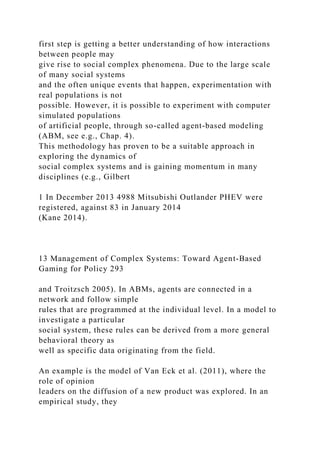 first step is getting a better understanding of how interactions
between people may
give rise to social complex phenomena. Due to the large scale
of many social systems
and the often unique events that happen, experimentation with
real populations is not
possible. However, it is possible to experiment with computer
simulated populations
of artificial people, through so-called agent-based modeling
(ABM, see e.g., Chap. 4).
This methodology has proven to be a suitable approach in
exploring the dynamics of
social complex systems and is gaining momentum in many
disciplines (e.g., Gilbert
1 In December 2013 4988 Mitsubishi Outlander PHEV were
registered, against 83 in January 2014
(Kane 2014).
13 Management of Complex Systems: Toward Agent-Based
Gaming for Policy 293
and Troitzsch 2005). In ABMs, agents are connected in a
network and follow simple
rules that are programmed at the individual level. In a model to
investigate a particular
social system, these rules can be derived from a more general
behavioral theory as
well as specific data originating from the field.
An example is the model of Van Eck et al. (2011), where the
role of opinion
leaders on the diffusion of a new product was explored. In an
empirical study, they
 