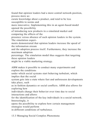 found that opinion leaders had a more central network position,
possess more ac-
curate knowledge about a product, and tend to be less
susceptible to norms and
more innovative. Implementing this in an agent-based model
opened the possibility
of introducing new products in a simulated market and
comparing the effects of the
presence versus absence of such opinion leaders in the system.
The simulation experi-
ments demonstrated that opinion leaders increase the speed of
the information stream
and the adoption process itself. Furthermore, they increase the
maximum adoption
percentage. The simulation model thus suggests that targeting
these opinion leaders
might be a viable marketing strategy.
ABM makes it possible to conduct many experiments and
explore the conditions
under which social systems start behaving turbulent, which
implies that the social
system gets into a state where fast and unforeseen developments
take place, such
as in fashion dynamics or social conflicts. ABM also allows for
exploring how
individuals change their behavior over time due to social
interactions and allows
for the identification of the key individuals in a social network.
Interestingly, it
opens the possibility to explore how certain management
strategies would perform
in different conditions of turbulence.
13.3 Managing Social Complex Phenomena
 