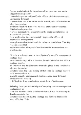 From a social scientific experimental perspective, one would
suggest running exper-
imental designs as to identify the effects of different strategies.
Comparing different
interventions in a simulation model would yield information on
what interventions
are most effective. However, whereas empirically validated
ABMs clearly provide a
relevant perspective on identifying the social complexities in
many social systems,
their application in experimentally testing the effects of
operational management
strategies remains problematic in turbulent conditions. Two key
reasons cause that
experimentation with predefined leadership interventions are
problematic.
First, in a turbulent system the effects of a specific management
strategy may
vary considerably. This is because in one simulation run such a
strategy may be
on spot with the developments that take place in the simulation,
whereas in another
simulation run the same timing of that specific strategy may be
very inconvenient. As
a result, specific management strategies may have different
consequences, making
it difficult to draw conclusions about their effectiveness.
Relaxing the experimental rigor of adopting certain management
strategies at an
identical moment in the simulation would allow for tracking the
developments in the
simulation and adopting the strategy at a moment that seems
most effective. This
 