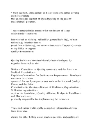 • Staff support. Management and staff should together develop
an infrastructure
that encourages support of and adherence to the quality-
measurement program.
These characteristics embrace the continuum of issues
encountered—technical
issues (such as validity, reliability, generalizability), human-
technology interface issues
(workflow efficiency), and cultural issues (staff support)—when
using EHRs to support
quality measurement.
Quality indicators have traditionally been developed by
organizations such as the
National Committee on Quality Assurance and the American
Medical Association’s
Physician Consortium for Performance Improvement. Developed
measures have been
approved for use by organizations such as the National Quality
Forum and the Joint
Commission for the Accreditation of Healthcare Organizations.
Still other organizations,
such as the Ambulatory Quality Alliance, Bridges to Excellence,
and Medicare, are
primarily responsible for implementing the measures.
These indicators traditionally depend on information derived
from insurance
claims (or other billing data), medical records, and quality-of-
 