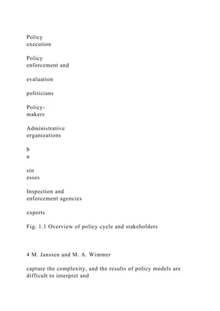 Policy
execution
Policy
enforcement and
evaluation
politicians
Policy-
makers
Administrative
organizations
b
u
sin
esses
Inspection and
enforcement agencies
experts
Fig. 1.1 Overview of policy cycle and stakeholders
4 M. Janssen and M. A. Wimmer
capture the complexity, and the results of policy models are
difficult to interpret and
 