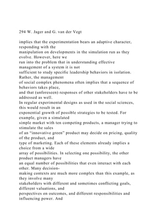294 W. Jager and G. van der Vegt
implies that the experimentation bears an adaptive character,
responding with the
manipulation on developments in the simulation run as they
evolve. However, here we
run into the problem that in understanding effective
management of a system it is not
sufficient to study specific leadership behaviors in isolation.
Rather, the management
of social complex phenomena often implies that a sequence of
behaviors takes place,
and that (unforeseen) responses of other stakeholders have to be
addressed as well.
In regular experimental designs as used in the social sciences,
this would result in an
exponential growth of possible strategies to be tested. For
example, given a simulated
simple market with ten competing products, a manager trying to
stimulate the sales
of an “innovative green” product may decide on pricing, quality
of the product, and
type of marketing. Each of these elements already implies a
choice from a wide
array of possibilities. In selecting one possibility, the other
product managers have
an equal number of possibilities that even interact with each
other. Many decision-
making contexts are much more complex than this example, as
they involve many
stakeholders with different and sometimes conflicting goals,
different valuations, and
perspectives on outcomes, and different responsibilities and
influencing power. And
 
