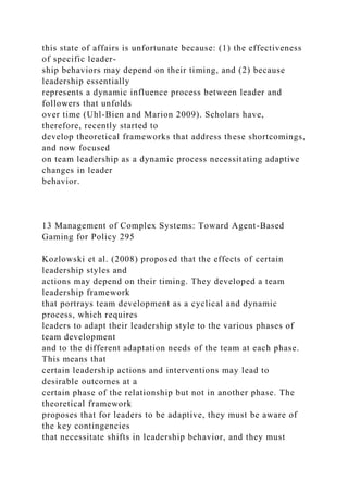 this state of affairs is unfortunate because: (1) the effectiveness
of specific leader-
ship behaviors may depend on their timing, and (2) because
leadership essentially
represents a dynamic influence process between leader and
followers that unfolds
over time (Uhl-Bien and Marion 2009). Scholars have,
therefore, recently started to
develop theoretical frameworks that address these shortcomings,
and now focused
on team leadership as a dynamic process necessitating adaptive
changes in leader
behavior.
13 Management of Complex Systems: Toward Agent-Based
Gaming for Policy 295
Kozlowski et al. (2008) proposed that the effects of certain
leadership styles and
actions may depend on their timing. They developed a team
leadership framework
that portrays team development as a cyclical and dynamic
process, which requires
leaders to adapt their leadership style to the various phases of
team development
and to the different adaptation needs of the team at each phase.
This means that
certain leadership actions and interventions may lead to
desirable outcomes at a
certain phase of the relationship but not in another phase. The
theoretical framework
proposes that for leaders to be adaptive, they must be aware of
the key contingencies
that necessitate shifts in leadership behavior, and they must
 
