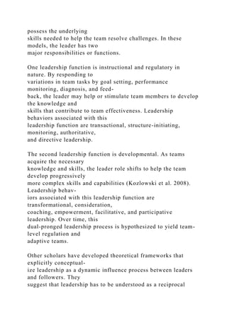 possess the underlying
skills needed to help the team resolve challenges. In these
models, the leader has two
major responsibilities or functions.
One leadership function is instructional and regulatory in
nature. By responding to
variations in team tasks by goal setting, performance
monitoring, diagnosis, and feed-
back, the leader may help or stimulate team members to develop
the knowledge and
skills that contribute to team effectiveness. Leadership
behaviors associated with this
leadership function are transactional, structure-initiating,
monitoring, authoritative,
and directive leadership.
The second leadership function is developmental. As teams
acquire the necessary
knowledge and skills, the leader role shifts to help the team
develop progressively
more complex skills and capabilities (Kozlowski et al. 2008).
Leadership behav-
iors associated with this leadership function are
transformational, consideration,
coaching, empowerment, facilitative, and participative
leadership. Over time, this
dual-pronged leadership process is hypothesized to yield team-
level regulation and
adaptive teams.
Other scholars have developed theoretical frameworks that
explicitly conceptual-
ize leadership as a dynamic influence process between leaders
and followers. They
suggest that leadership has to be understood as a reciprocal
 