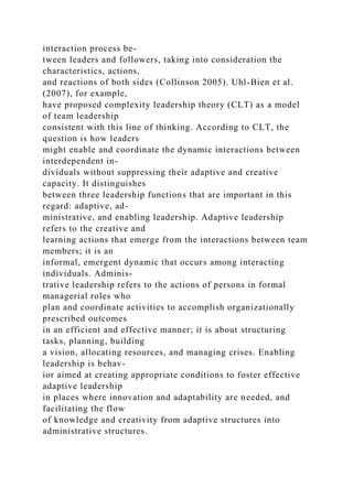 interaction process be-
tween leaders and followers, taking into consideration the
characteristics, actions,
and reactions of both sides (Collinson 2005). Uhl-Bien et al.
(2007), for example,
have proposed complexity leadership theory (CLT) as a model
of team leadership
consistent with this line of thinking. According to CLT, the
question is how leaders
might enable and coordinate the dynamic interactions between
interdependent in-
dividuals without suppressing their adaptive and creative
capacity. It distinguishes
between three leadership functions that are important in this
regard: adaptive, ad-
ministrative, and enabling leadership. Adaptive leadership
refers to the creative and
learning actions that emerge from the interactions between team
members; it is an
informal, emergent dynamic that occurs among interacting
individuals. Adminis-
trative leadership refers to the actions of persons in formal
managerial roles who
plan and coordinate activities to accomplish organizationally
prescribed outcomes
in an efficient and effective manner; it is about structuring
tasks, planning, building
a vision, allocating resources, and managing crises. Enabling
leadership is behav-
ior aimed at creating appropriate conditions to foster effective
adaptive leadership
in places where innovation and adaptability are needed, and
facilitating the flow
of knowledge and creativity from adaptive structures into
administrative structures.
 