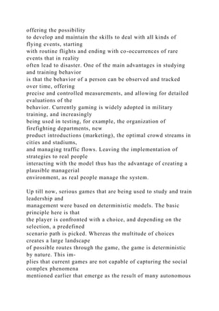 offering the possibility
to develop and maintain the skills to deal with all kinds of
flying events, starting
with routine flights and ending with co-occurrences of rare
events that in reality
often lead to disaster. One of the main advantages in studying
and training behavior
is that the behavior of a person can be observed and tracked
over time, offering
precise and controlled measurements, and allowing for detailed
evaluations of the
behavior. Currently gaming is widely adopted in military
training, and increasingly
being used in testing, for example, the organization of
firefighting departments, new
product introductions (marketing), the optimal crowd streams in
cities and stadiums,
and managing traffic flows. Leaving the implementation of
strategies to real people
interacting with the model thus has the advantage of creating a
plausible managerial
environment, as real people manage the system.
Up till now, serious games that are being used to study and train
leadership and
management were based on deterministic models. The basic
principle here is that
the player is confronted with a choice, and depending on the
selection, a predefined
scenario path is picked. Whereas the multitude of choices
creates a large landscape
of possible routes through the game, the game is deterministic
by nature. This im-
plies that current games are not capable of capturing the social
complex phenomena
mentioned earlier that emerge as the result of many autonomous
 