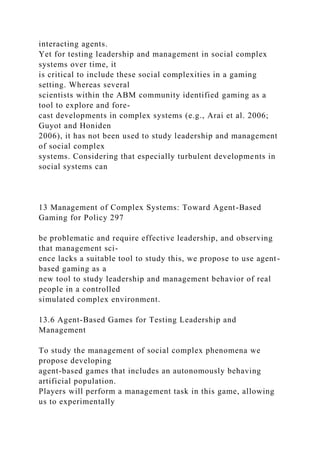 interacting agents.
Yet for testing leadership and management in social complex
systems over time, it
is critical to include these social complexities in a gaming
setting. Whereas several
scientists within the ABM community identified gaming as a
tool to explore and fore-
cast developments in complex systems (e.g., Arai et al. 2006;
Guyot and Honiden
2006), it has not been used to study leadership and management
of social complex
systems. Considering that especially turbulent developments in
social systems can
13 Management of Complex Systems: Toward Agent-Based
Gaming for Policy 297
be problematic and require effective leadership, and observing
that management sci-
ence lacks a suitable tool to study this, we propose to use agent-
based gaming as a
new tool to study leadership and management behavior of real
people in a controlled
simulated complex environment.
13.6 Agent-Based Games for Testing Leadership and
Management
To study the management of social complex phenomena we
propose developing
agent-based games that includes an autonomously behaving
artificial population.
Players will perform a management task in this game, allowing
us to experimentally
 