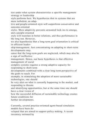 test under what system characteristics a specific management
strategy or leadership
style performs best. We hypothesize that in systems that are
more turbulent, an adap-
tive and people-oriented style will outperform conservative and
outcome-oriented
styles. More adaptivity prevents unwanted lock-ins to emerge,
and a people-oriented
style will translate in better relations, and thus performance in
the long run. However,
we also hypothesize that a long-term goal orientation is critical
in efficient leader-
ship/management. Just concentrating on adapting to short-term
developments may
cause that the long-term goals are neglected, which may also be
a sign of ineffective
management. Hence, our basic hypothesis is that effective
management of social
complex systems requires a strong adaptive capacity for
responding to short-term
developments combined with a clear long-term perspective of
the goals to reach. For
example, in stimulating the adoption of more sustainable
technologies, one should
be very alert on what is currently happening in the market, and
responding to threats
and identifying opportunities, but at the same time one should
have a clear vision of
how the successful diffusion of sustainable technology creates
future conditions for
further developments.
Currently, several practice-oriented agent-based simulation
models have been de-
veloped that are aimed to support policy making. A recent
inventory initiated by
 