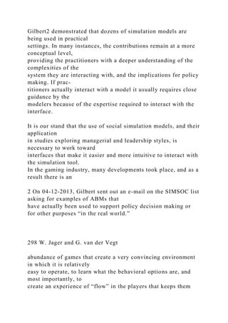 Gilbert2 demonstrated that dozens of simulation models are
being used in practical
settings. In many instances, the contributions remain at a more
conceptual level,
providing the practitioners with a deeper understanding of the
complexities of the
system they are interacting with, and the implications for policy
making. If prac-
titioners actually interact with a model it usually requires close
guidance by the
modelers because of the expertise required to interact with the
interface.
It is our stand that the use of social simulation models, and their
application
in studies exploring managerial and leadership styles, is
necessary to work toward
interfaces that make it easier and more intuitive to interact with
the simulation tool.
In the gaming industry, many developments took place, and as a
result there is an
2 On 04-12-2013, Gilbert sent out an e-mail on the SIMSOC list
asking for examples of ABMs that
have actually been used to support policy decision making or
for other purposes “in the real world.”
298 W. Jager and G. van der Vegt
abundance of games that create a very convincing environment
in which it is relatively
easy to operate, to learn what the behavioral options are, and
most importantly, to
create an experience of “flow” in the players that keeps them
 
