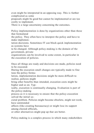 even might be interpreted in an opposing way. This is further
complicated as some
proposals might be good but cannot be implemented or are too
costly to implement.
There is a large uncertainty concerning the outcomes.
Policy implementation is done by organizations other than those
that formulated
the policy. They often have to interpret the policy and have to
make implemen-
tation decisions. Sometimes IT can block quick implementation
as systems have
to be changed. Although policy-making is the domain of the
government, private
organizations can be involved to some extent, in particular in
the execution of policies.
Once all things are ready and decisions are made, policies need
to be executed.
During the execution small changes are typically made to fine
tune the policy formu-
lation, implementation decisions might be more difficult to
realize, policies might
bring other benefits than intended, execution costs might be
higher and so on. Typ-
ically, execution is continually changing. Evaluation is part of
the policy-making
process as it is necessary to ensure that the policy-execution
solved the initial so-
cietal problem. Policies might become obsolete, might not work,
have unintended
affects (like creating bureaucracy) or might lose its support
among elected officials,
or other alternatives might pop up that are better.
Policy-making is a complex process in which many stakeholders
 