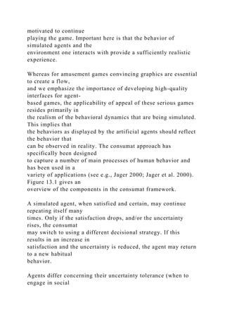 motivated to continue
playing the game. Important here is that the behavior of
simulated agents and the
environment one interacts with provide a sufficiently realistic
experience.
Whereas for amusement games convincing graphics are essential
to create a flow,
and we emphasize the importance of developing high-quality
interfaces for agent-
based games, the applicability of appeal of these serious games
resides primarily in
the realism of the behavioral dynamics that are being simulated.
This implies that
the behaviors as displayed by the artificial agents should reflect
the behavior that
can be observed in reality. The consumat approach has
specifically been designed
to capture a number of main processes of human behavior and
has been used in a
variety of applications (see e.g., Jager 2000; Jager et al. 2000).
Figure 13.1 gives an
overview of the components in the consumat framework.
A simulated agent, when satisfied and certain, may continue
repeating itself many
times. Only if the satisfaction drops, and/or the uncertainty
rises, the consumat
may switch to using a different decisional strategy. If this
results in an increase in
satisfaction and the uncertainty is reduced, the agent may return
to a new habitual
behavior.
Agents differ concerning their uncertainty tolerance (when to
engage in social
 