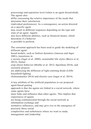 processing) and aspiration level (when is an agent dissatisfied).
The agents also
differ concerning the relative importance of the needs that
determine their satisfaction
(individual preferences). As a consequence, an action directed
on a specific agent
may result in different responses depending on the type and
state of an agent. Agents
also have different abilities, such as financial means, which
determine if a behavior
is possible to perform.
The consumat approach has been used to guide the modeling of
different agent-
based models, such as fashion dynamics (Janssen and Jager
2001), transitions in
a society (Jager et al. 2000), sustainable life styles (Bravo et al.
2013), farmer
crop choice behavior (Mialhe et al. 2012; Speelman 2014), and
currently projects
are addressing the diffusion of light-emitting diode (LED)
household lighting
(Schoenmacker 2014) and electric cars (Jager et al. 2014).
A key attribute of the artificial population in our proposed
agent-based gaming
approach is that the agents are linked in a social network, where
some agents have
more links and influence than other agents. This implies that
experiences of agents
are being communicated through the social network as
information exchange and
normative influences, and may give rise to the emergence of
precisely those social
complexities and turbulences where we want to study
management and leadership.
 