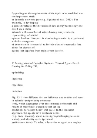 Depending on the requirements of the topic to be modeled, one
can implement static
or dynamic networks (see e.g., Squazzoni et al. 2013). For
example, in developing
a game directed at the diffusion of new energy technology one
could use a static
network with a number of actors having many contacts,
representing influential
opinion leaders. However, in developing a model to experiment
with the emergence
of extremism it is essential to include dynamic networks that
allow for clusters of
agents that separate from mainstream society.
13 Management of Complex Systems: Toward Agent-Based
Gaming for Policy 299
optimising
inquiring
repetition
imitation
Fig. 13.1 How different factors influence one another and result
in behavior (opportunity consump-
tion), which aggregates over all simulated consumers and
results in macrolevel outcomes that set the
conditions for a next behavioral cycle. In the consumat
approach, the agents have existence needs
(e.g., food, income), social needs (group belongingness and
status), and identity needs (personal
preferences, taste). To select a behavior an agent can employ
 