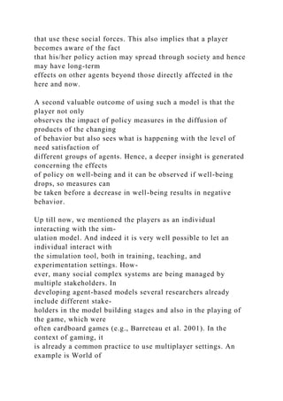 that use these social forces. This also implies that a player
becomes aware of the fact
that his/her policy action may spread through society and hence
may have long-term
effects on other agents beyond those directly affected in the
here and now.
A second valuable outcome of using such a model is that the
player not only
observes the impact of policy measures in the diffusion of
products of the changing
of behavior but also sees what is happening with the level of
need satisfaction of
different groups of agents. Hence, a deeper insight is generated
concerning the effects
of policy on well-being and it can be observed if well-being
drops, so measures can
be taken before a decrease in well-being results in negative
behavior.
Up till now, we mentioned the players as an individual
interacting with the sim-
ulation model. And indeed it is very well possible to let an
individual interact with
the simulation tool, both in training, teaching, and
experimentation settings. How-
ever, many social complex systems are being managed by
multiple stakeholders. In
developing agent-based models several researchers already
include different stake-
holders in the model building stages and also in the playing of
the game, which were
often cardboard games (e.g., Barreteau et al. 2001). In the
context of gaming, it
is already a common practice to use multiplayer settings. An
example is World of
 