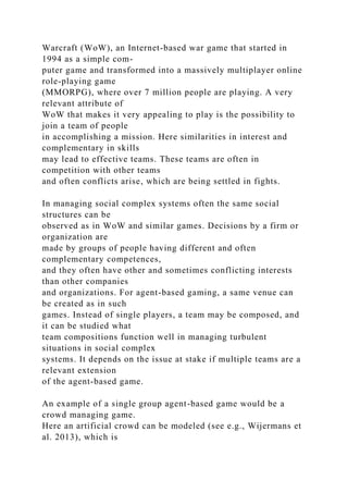 Warcraft (WoW), an Internet-based war game that started in
1994 as a simple com-
puter game and transformed into a massively multiplayer online
role-playing game
(MMORPG), where over 7 million people are playing. A very
relevant attribute of
WoW that makes it very appealing to play is the possibility to
join a team of people
in accomplishing a mission. Here similarities in interest and
complementary in skills
may lead to effective teams. These teams are often in
competition with other teams
and often conflicts arise, which are being settled in fights.
In managing social complex systems often the same social
structures can be
observed as in WoW and similar games. Decisions by a firm or
organization are
made by groups of people having different and often
complementary competences,
and they often have other and sometimes conflicting interests
than other companies
and organizations. For agent-based gaming, a same venue can
be created as in such
games. Instead of single players, a team may be composed, and
it can be studied what
team compositions function well in managing turbulent
situations in social complex
systems. It depends on the issue at stake if multiple teams are a
relevant extension
of the agent-based game.
An example of a single group agent-based game would be a
crowd managing game.
Here an artificial crowd can be modeled (see e.g., Wijermans et
al. 2013), which is
 