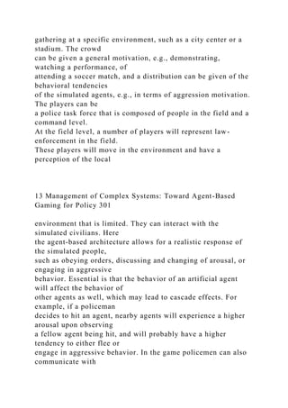 gathering at a specific environment, such as a city center or a
stadium. The crowd
can be given a general motivation, e.g., demonstrating,
watching a performance, of
attending a soccer match, and a distribution can be given of the
behavioral tendencies
of the simulated agents, e.g., in terms of aggression motivation.
The players can be
a police task force that is composed of people in the field and a
command level.
At the field level, a number of players will represent law-
enforcement in the field.
These players will move in the environment and have a
perception of the local
13 Management of Complex Systems: Toward Agent-Based
Gaming for Policy 301
environment that is limited. They can interact with the
simulated civilians. Here
the agent-based architecture allows for a realistic response of
the simulated people,
such as obeying orders, discussing and changing of arousal, or
engaging in aggressive
behavior. Essential is that the behavior of an artificial agent
will affect the behavior of
other agents as well, which may lead to cascade effects. For
example, if a policeman
decides to hit an agent, nearby agents will experience a higher
arousal upon observing
a fellow agent being hit, and will probably have a higher
tendency to either flee or
engage in aggressive behavior. In the game policemen can also
communicate with
 