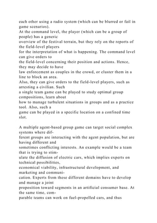 each other using a radio system (which can be blurred or fail in
game scenarios).
At the command level, the player (which can be a group of
people) has a generic
overview of the festival terrain, but they rely on the reports of
the field-level players
for the interpretation of what is happening. The command level
can give orders to
the field-level concerning their position and actions. Hence,
they may decide to have
law enforcement as couples in the crowd, or cluster them in a
line to block an area.
Also, they can give orders to the field-level players, such as
arresting a civilian. Such
a single team game can be played to study optimal group
compositions, learn about
how to manage turbulent situations in groups and as a practice
tool. Also, such a
game can be played in a specific location on a confined time
slot.
A multiple agent-based group game can target social complex
systems where dif-
ferent groups are interacting with the agent population, but are
having different and
sometimes conflicting interests. An example would be a team
that is trying to stim-
ulate the diffusion of electric cars, which implies experts on
technical possibilities,
economical viability, infrastructural development, and
marketing and communi-
cation. Experts from these different domains have to develop
and manage a joint
proposition toward segments in an artificial consumer base. At
the same time, com-
parable teams can work on fuel-propelled cars, and thus
 