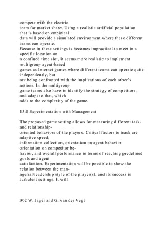 compete with the electric
team for market share. Using a realistic artificial population
that is based on empirical
data will provide a simulated environment where these different
teams can operate.
Because in these settings is becomes impractical to meet in a
specific location on
a confined time slot, it seems more realistic to implement
multigroup agent-based
games as Internet games where different teams can operate quite
independently, but
are being confronted with the implications of each other’s
actions. In the multigroup
game teams also have to identify the strategy of competitors,
and adapt to that, which
adds to the complexity of the game.
13.8 Experimentation with Management
The proposed game setting allows for measuring different task-
and relationship-
oriented behaviors of the players. Critical factors to track are
adaptive speed,
information collection, orientation on agent behavior,
orientation on competitor be-
havior, and overall performance in terms of reaching predefined
goals and agent
satisfaction. Experimentation will be possible to show the
relation between the man-
agerial/leadership style of the player(s), and its success in
turbulent settings. It will
302 W. Jager and G. van der Vegt
 