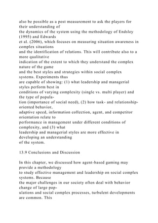 also be possible as a post measurement to ask the players for
their understanding of
the dynamics of the system using the methodology of Endsley
(1995) and Edwards
et al. (2006), which focuses on measuring situation awareness in
complex situations
and the identification of relations. This will contribute also to a
more qualitative
indication of the extent to which they understand the complex
nature of the game
and the best styles and strategies within social complex
systems. Experiments thus
are capable of showing: (1) what leadership and managerial
styles perform best in
conditions of varying complexity (single vs. multi player) and
the type of popula-
tion (importance of social need), (2) how task- and relationship-
oriented behavior,
adaptive speed, information collection, agent, and competitor
orientation relate to
performance in management under different conditions of
complexity, and (3) what
leadership and managerial styles are more effective in
developing an understanding
of the system.
13.9 Conclusions and Discussion
In this chapter, we discussed how agent-based gaming may
provide a methodology
to study effective management and leadership on social complex
systems. Because
the major challenges in our society often deal with behavior
change of large pop-
ulations and social complex processes, turbulent developments
are common. This
 